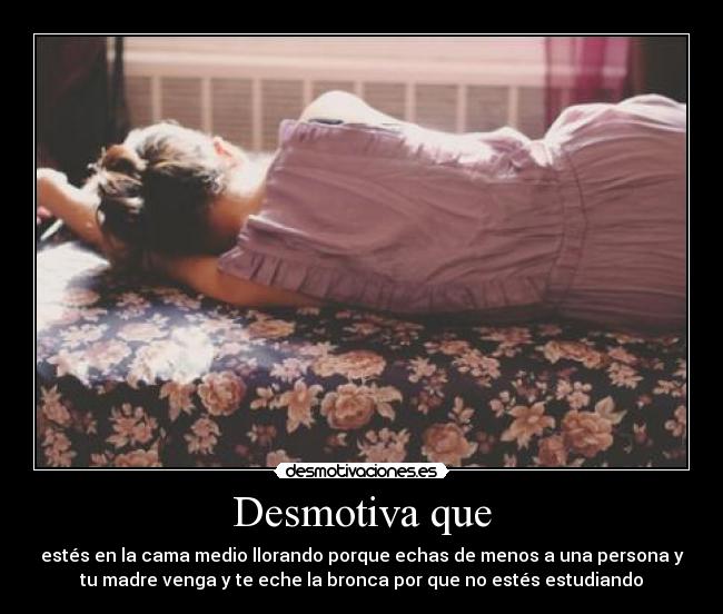 Desmotiva que - estés en la cama medio llorando porque echas de menos a una persona y
tu madre venga y te eche la bronca por que no estés estudiando