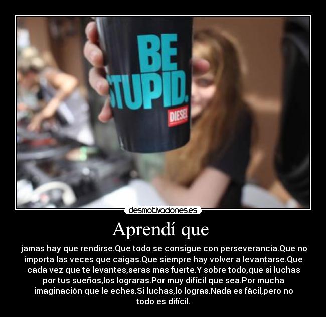 Aprendí que - jamas hay que rendirse.Que todo se consigue con perseverancia.Que no
importa las veces que caigas.Que siempre hay volver a levantarse.Que
cada vez que te levantes,seras mas fuerte.Y sobre todo,que si luchas
por tus sueños,los lograras.Por muy difícil que sea.Por mucha
imaginación que le eches.Si luchas,lo logras.Nada es fácil,pero no
todo es difícil.