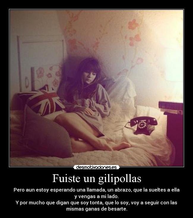 Fuiste un gilipollas - Pero aun estoy esperando una llamada, un abrazo, que la sueltes a ella
y vengas a mi lado.
Y por mucho que digan que soy tonta, que lo soy, voy a seguir con las
mismas ganas de besarte.