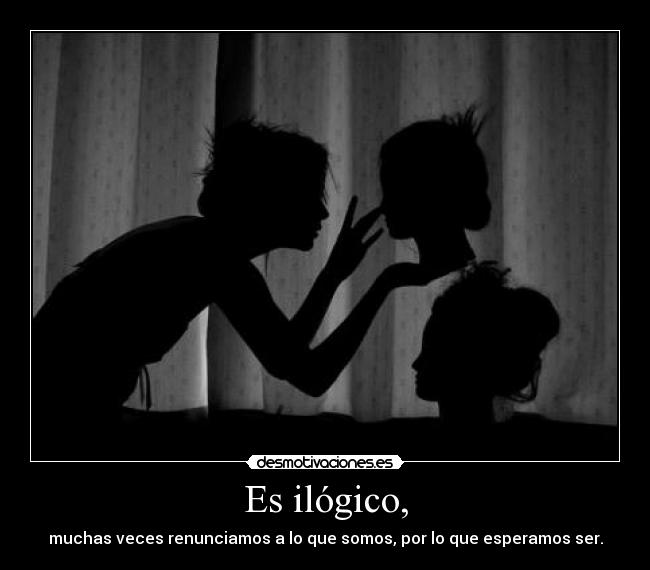 Es ilógico, - muchas veces renunciamos a lo que somos, por lo que esperamos ser.