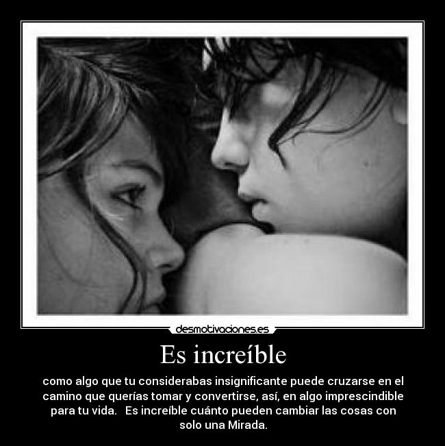 Es increíble - como algo que tu considerabas insignificante puede cruzarse en el
camino que querías tomar y convertirse, así, en algo imprescindible
para tu vida.   Es increíble cuánto pueden cambiar las cosas con
solo una Mirada.