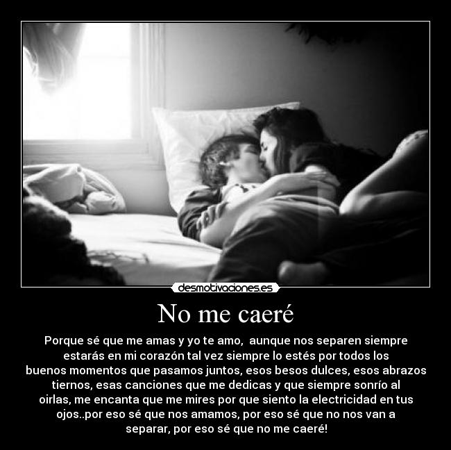 No me caeré - Porque sé que me amas y yo te amo,  aunque nos separen siempre
estarás en mi corazón tal vez siempre lo estés por todos los
buenos momentos que pasamos juntos, esos besos dulces, esos abrazos
tiernos, esas canciones que me dedicas y que siempre sonrío al
oirlas, me encanta que me mires por que siento la electricidad en tus
ojos..por eso sé que nos amamos, por eso sé que no nos van a
separar, por eso sé que no me caeré!