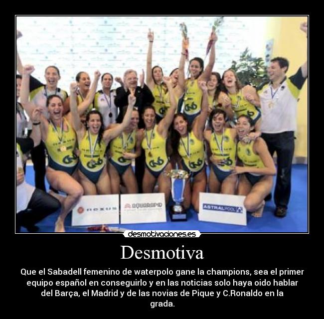 Desmotiva - Que el Sabadell femenino de waterpolo gane la champions, sea el primer
equipo español en conseguirlo y en las noticias solo haya oido hablar
del Barça, el Madrid y de las novias de Pique y C.Ronaldo en la
grada.