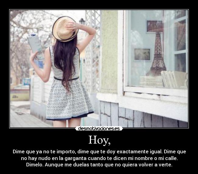 Hoy, - Dime que ya no te importo, dime que te doy exactamente igual. Dime que
no hay nudo en la garganta cuando te dicen mi nombre o mi calle.
Dimelo. Aunque me duelas tanto que no quiera volver a verte.