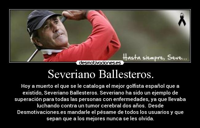 Severiano Ballesteros. - Hoy a muerto el que se le cataloga el mejor golfista español que a
existido, Severiano Ballesteros. Severiano ha sido un ejemplo de
superación para todas las personas con enfermedades, ya que llevaba
luchando contra un tumor cerebral dos años.  Desde
Desmotivaciones.es mandarle el pésame de todos los usuarios y que
sepan que a los mejores nunca se les olvida.