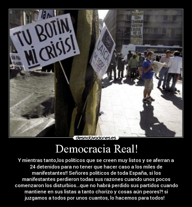 Democracia Real! - Y mientras tanto,los políticos que se creen muy listos y se aferran a
24 detenidos para no tener que hacer caso a los miles de
manifestantes!! Señores politicos de toda España, si los
manifestantes perdieron todas sus razones cuando unos pocos
comenzaron los disturbios...que no habrá perdido sus partidos cuando
mantiene en sus listas a tanto chorizo y cosas aún peores?! si
juzgamos a todos por unos cuantos, lo hacemos para todos!