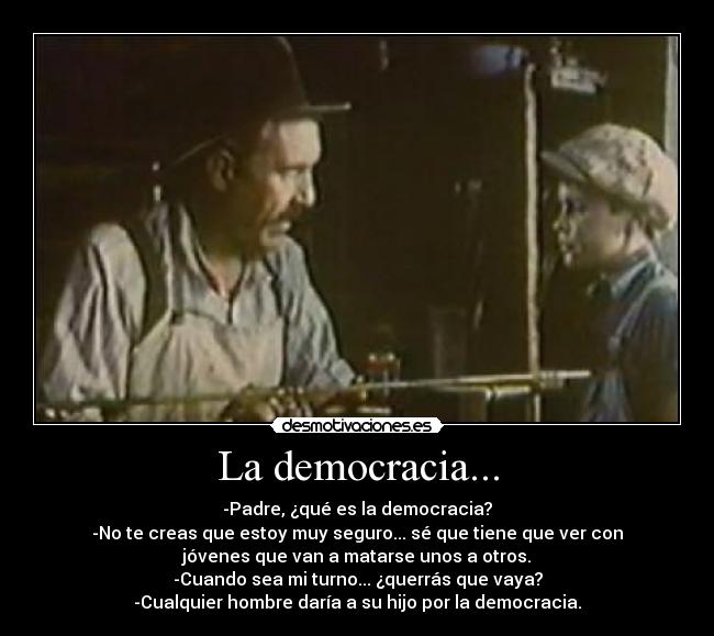 La democracia... - -Padre, ¿qué es la democracia?
-No te creas que estoy muy seguro... sé que tiene que ver con
jóvenes que van a matarse unos a otros.
-Cuando sea mi turno... ¿querrás que vaya?
-Cualquier hombre daría a su hijo por la democracia.