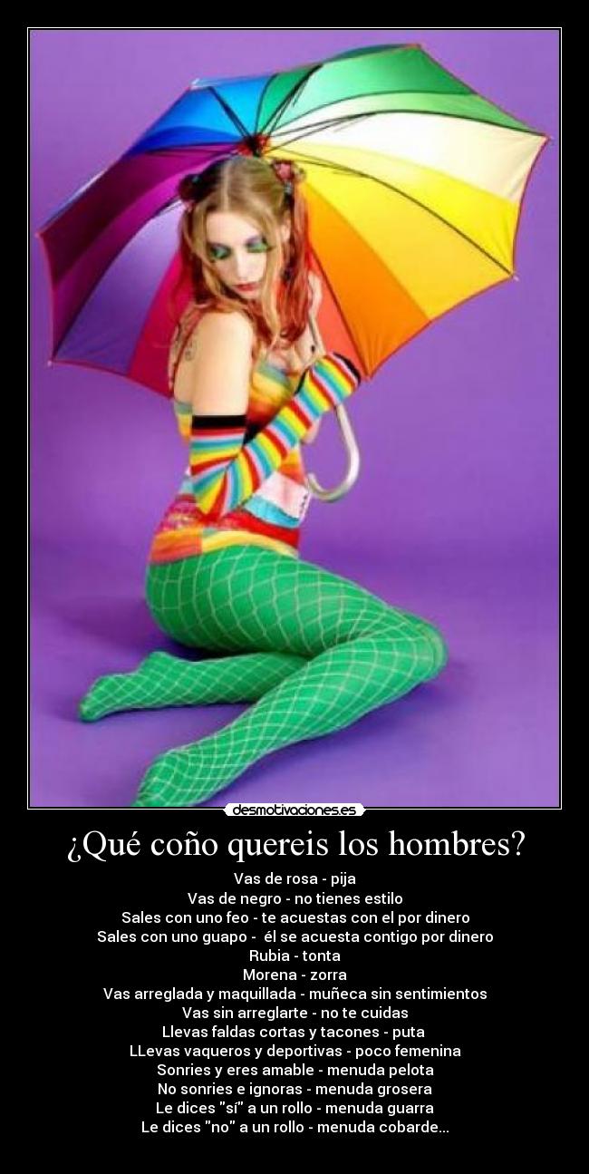 ¿Qué coño quereis los hombres? - Vas de rosa - pija
Vas de negro - no tienes estilo
Sales con uno feo - te acuestas con el por dinero
Sales con uno guapo -  él se acuesta contigo por dinero
Rubia - tonta
Morena - zorra
Vas arreglada y maquillada - muñeca sin sentimientos
Vas sin arreglarte - no te cuidas
Llevas faldas cortas y tacones - puta 
LLevas vaqueros y deportivas - poco femenina
Sonries y eres amable - menuda pelota
No sonries e ignoras - menuda grosera
Le dices sí a un rollo - menuda guarra
Le dices no a un rollo - menuda cobarde...
