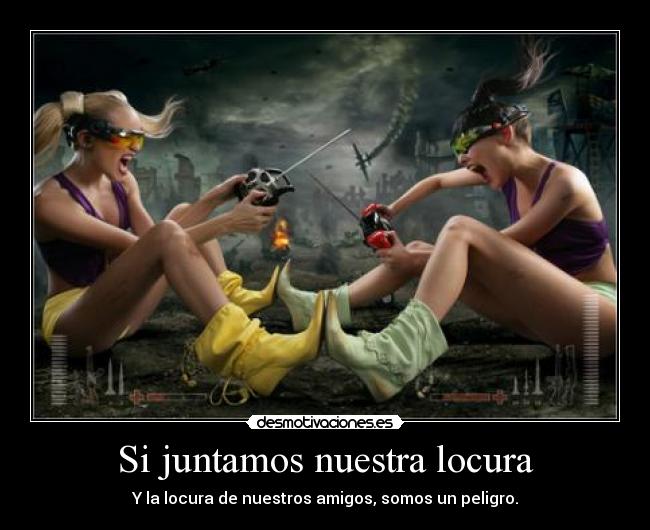 Si juntamos nuestra locura - Y la locura de nuestros amigos, somos un peligro.