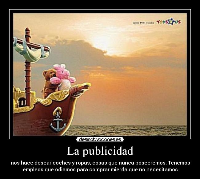 La publicidad - nos hace desear coches y ropas, cosas que nunca poseeremos. Tenemos
empleos que odiamos para comprar mierda que no necesitamos