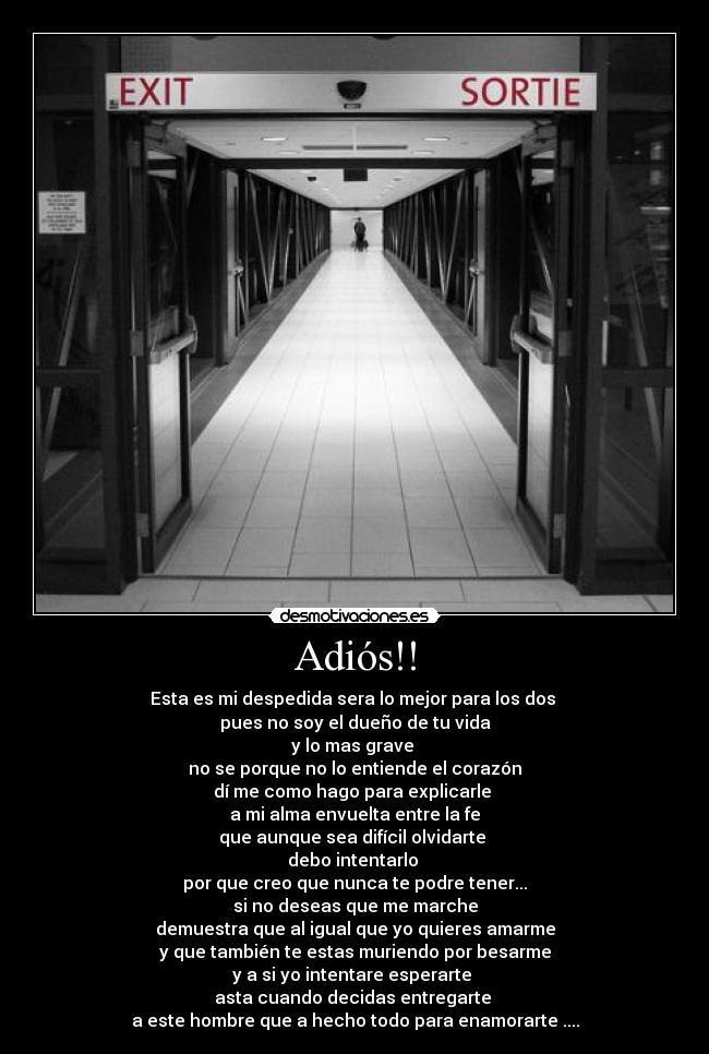 Adiós!! - Esta es mi despedida sera lo mejor para los dos 
pues no soy el dueño de tu vida
y lo mas grave 
no se porque no lo entiende el corazón
dí me como hago para explicarle 
a mi alma envuelta entre la fe
que aunque sea difícil olvidarte 
debo intentarlo 
por que creo que nunca te podre tener...
si no deseas que me marche
demuestra que al igual que yo quieres amarme
y que también te estas muriendo por besarme
y a si yo intentare esperarte 
asta cuando decidas entregarte 
a este hombre que a hecho todo para enamorarte ....
