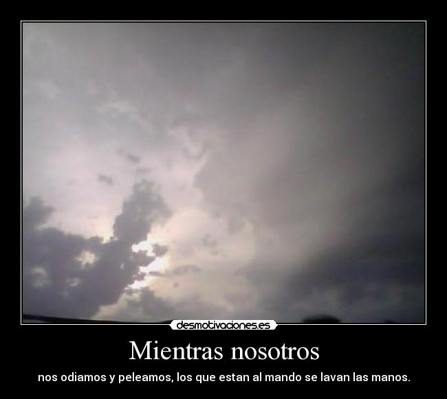 Mientras nosotros - nos odiamos y peleamos, los que estan al mando se lavan las manos.