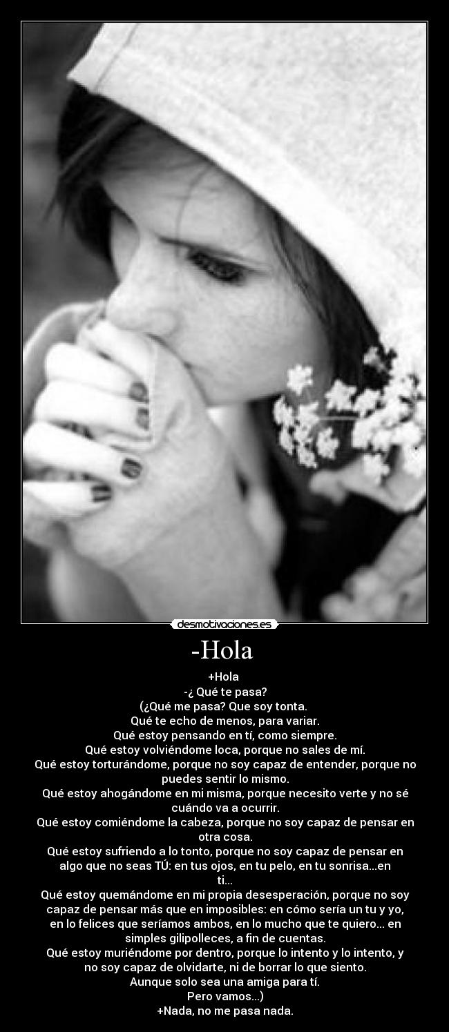 -Hola  - +Hola 
-¿ Qué te pasa?
(¿Qué me pasa? Que soy tonta. 
Qué te echo de menos, para variar.
Qué estoy pensando en tí, como siempre.
Qué estoy volviéndome loca, porque no sales de mí.
Qué estoy torturándome, porque no soy capaz de entender, porque no
puedes sentir lo mismo.
Qué estoy ahogándome en mi misma, porque necesito verte y no sé
cuándo va a ocurrir.
Qué estoy comiéndome la cabeza, porque no soy capaz de pensar en
otra cosa.
Qué estoy sufriendo a lo tonto, porque no soy capaz de pensar en
algo que no seas TÚ: en tus ojos, en tu pelo, en tu sonrisa...en
ti...
Qué estoy quemándome en mi propia desesperación, porque no soy
capaz de pensar más que en imposibles: en cómo sería un tu y yo,
en lo felices que seríamos ambos, en lo mucho que te quiero... en
simples gilipolleces, a fin de cuentas.
Qué estoy muriéndome por dentro, porque lo intento y lo intento, y
no soy capaz de olvidarte, ni de borrar lo que siento.
Aunque solo sea una amiga para tí.
Pero vamos...)
+Nada, no me pasa nada.