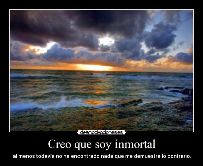 Creo que soy inmortal - al menos todavía no he encontrado nada que me demuestre lo contrario.