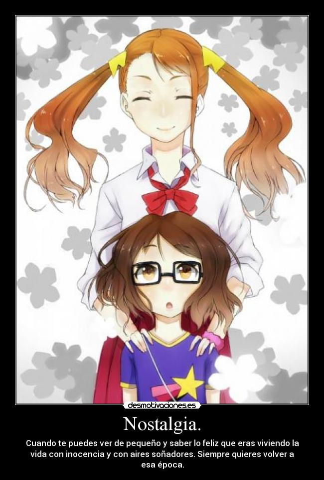 Nostalgia. - Cuando te puedes ver de pequeño y saber lo feliz que eras viviendo la
vida con inocencia y con aires soñadores. Siempre quieres volver a
esa época.