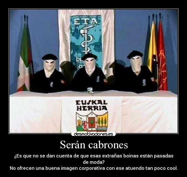 Serán cabrones - ¿Es que no se dan cuenta de que esas extrañas boinas están pasadas de moda?
No ofrecen una buena imagen corporativa con ese atuendo tan poco cool.