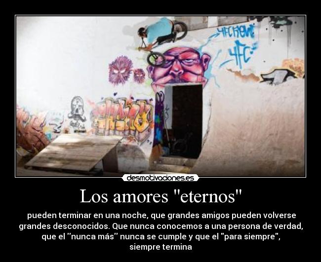 Los amores eternos - pueden terminar en una noche, que grandes amigos pueden volverse
grandes desconocidos. Que nunca conocemos a una persona de verdad,
que el nunca más nunca se cumple y que el para siempre,
siempre termina