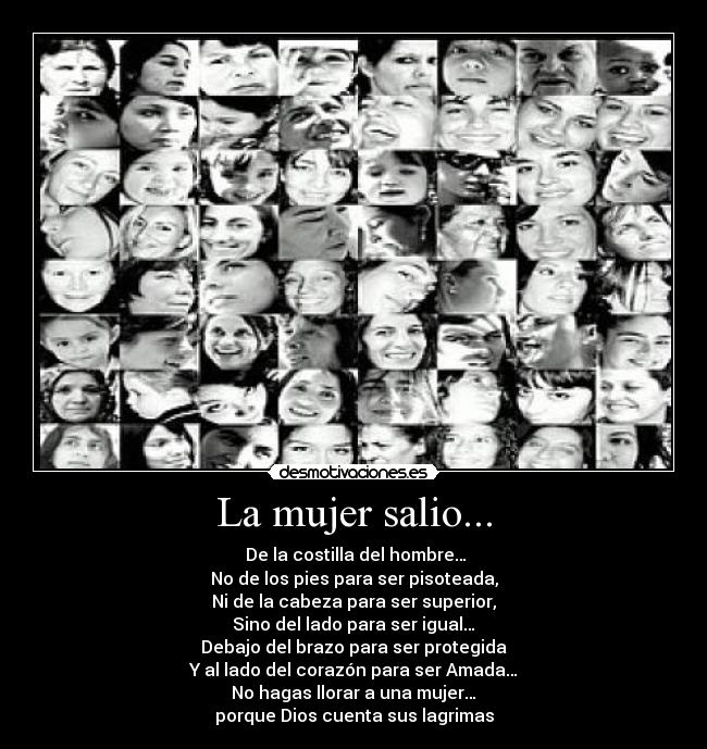 La mujer salio... -  De la costilla del hombre…
No de los pies para ser pisoteada,
Ni de la cabeza para ser superior,
Sino del lado para ser igual…
Debajo del brazo para ser protegida
Y al lado del corazón para ser Amada…
No hagas llorar a una mujer…
porque Dios cuenta sus lagrimas