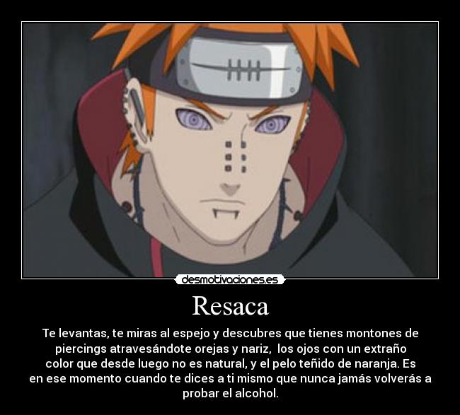 Resaca - Te levantas, te miras al espejo y descubres que tienes montones de
piercings atravesándote orejas y nariz, los ojos con un extraño
color que desde luego no es natural, y el pelo teñido de naranja. Es
en ese momento cuando te dices a ti mismo que nunca jamás volverás a
probar el alcohol.