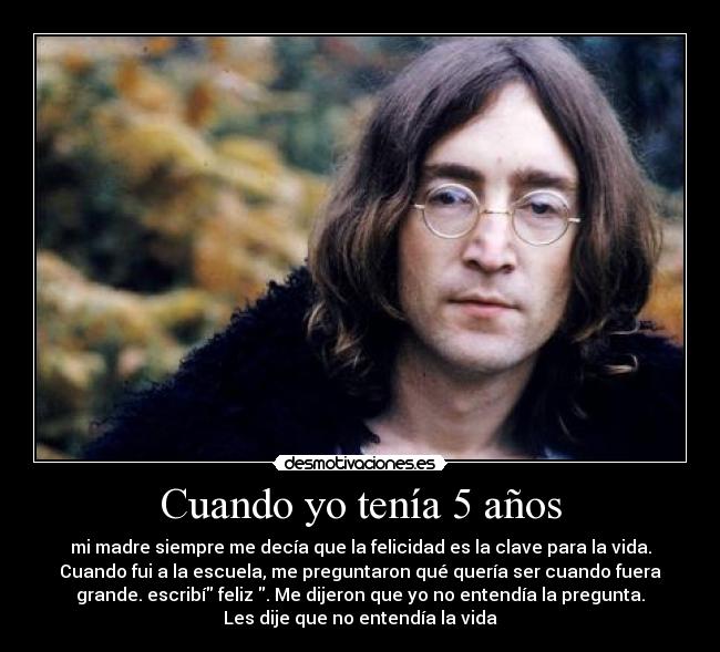 Cuando yo tenía 5 años - mi madre siempre me decía que la felicidad es la clave para la vida.
Cuando fui a la escuela, me preguntaron qué quería ser cuando fuera
grande. escribí feliz . Me dijeron que yo no entendía la pregunta.
Les dije que no entendía la vida