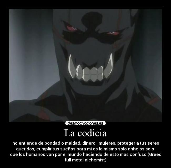 La codicia - no entiende de bondad o maldad, dinero , mujeres, proteger a tus seres
queridos, cumplir tus sueños para mi es lo mismo solo anhelos solo
que los humanos van por el mundo haciendo de esto mas confuso (Greed
full metal alchemist)