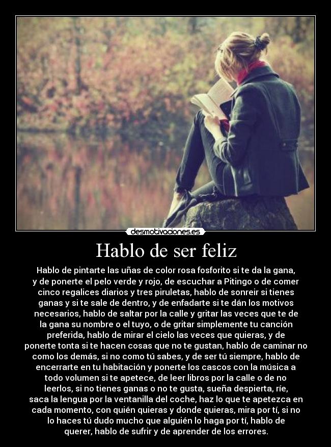 Hablo de ser feliz - Hablo de pintarte las uñas de color rosa fosforito si te da la gana,
y de ponerte el pelo verde y rojo, de escuchar a Pitingo o de comer
cinco regalices diarios y tres piruletas, hablo de sonreir si tienes
ganas y si te sale de dentro, y de enfadarte si te dán los motivos
necesarios, hablo de saltar por la calle y gritar las veces que te de
la gana su nombre o el tuyo, o de gritar simplemente tu canción
preferida, hablo de mirar el cielo las veces que quieras, y de
ponerte tonta si te hacen cosas que no te gustan, hablo de caminar no
como los demás, si no como tú sabes, y de ser tú siempre, hablo de
encerrarte en tu habitación y ponerte los cascos con la música a
todo volumen si te apetece, de leer libros por la calle o de no
leerlos, si no tienes ganas o no te gusta, sueña despierta, ríe,
saca la lengua por la ventanilla del coche, haz lo que te apetezca en
cada momento, con quién quieras y donde quieras, mira por tí, si no
lo haces tú dudo mucho que alguién lo haga por tí, hablo de
querer, hablo de sufrir y de aprender de los errores.