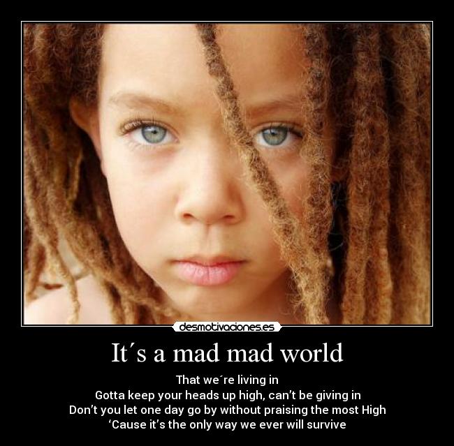 It´s a mad mad world - That we´re living in
Gotta keep your heads up high, can’t be giving in
Don’t you let one day go by without praising the most High
‘Cause it’s the only way we ever will survive