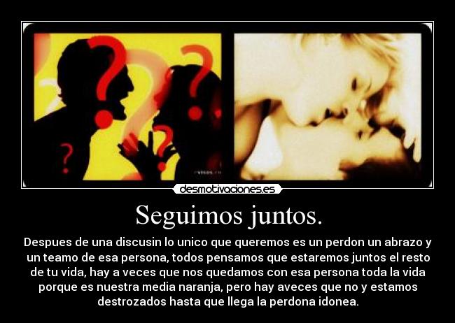 Seguimos juntos. - Despues de una discusin lo unico que queremos es un perdon un abrazo y
un teamo de esa persona, todos pensamos que estaremos juntos el resto
de tu vida, hay a veces que nos quedamos con esa persona toda la vida
porque es nuestra media naranja, pero hay aveces que no y estamos
destrozados hasta que llega la perdona idonea.
