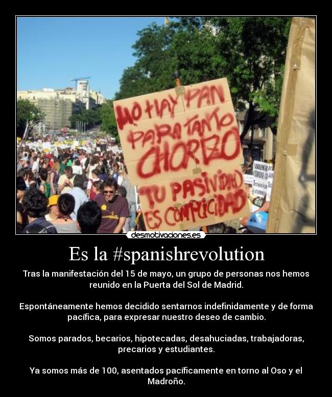 Es la #spanishrevolution - Tras la manifestación del 15 de mayo, un grupo de personas nos hemos
reunido en la Puerta del Sol de Madrid.

Espontáneamente hemos decidido sentarnos indefinidamente y de forma
pacífica, para expresar nuestro deseo de cambio.

Somos parados, becarios, hipotecadas, desahuciadas, trabajadoras,
precarios y estudiantes.

Ya somos más de 100, asentados pacíficamente en torno al Oso y el
Madroño.