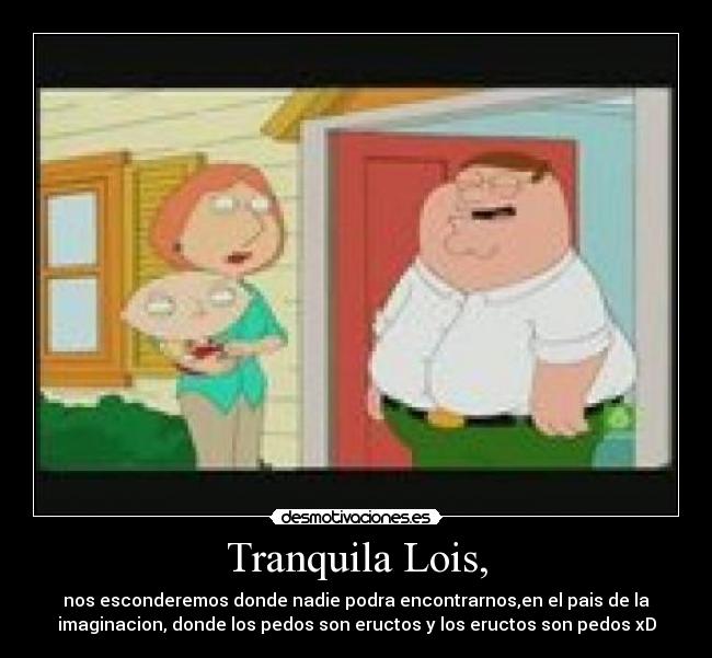 Tranquila Lois, - nos esconderemos donde nadie podra encontrarnos,en el pais de la
imaginacion, donde los pedos son eructos y los eructos son pedos xD