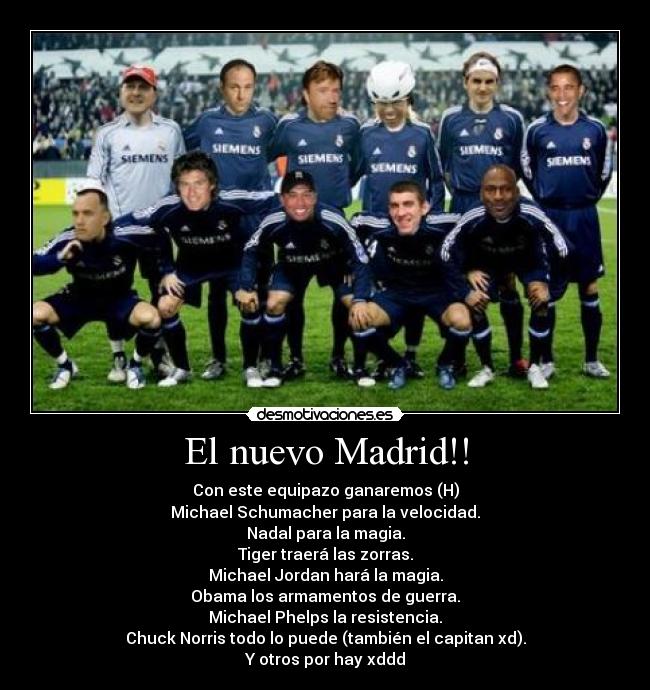 El nuevo Madrid!! - Con este equipazo ganaremos (H)
Michael Schumacher para la velocidad.
Nadal para la magia.
Tiger traerá las zorras.
Michael Jordan hará la magia.
Obama los armamentos de guerra.
Michael Phelps la resistencia.
Chuck Norris todo lo puede (también el capitan xd).
Y otros por hay xddd