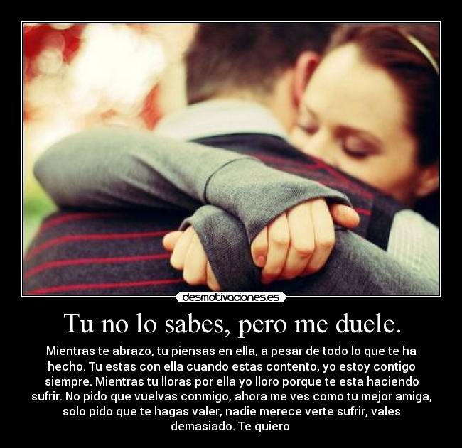 Tu no lo sabes, pero me duele. - Mientras te abrazo, tu piensas en ella, a pesar de todo lo que te ha
hecho. Tu estas con ella cuando estas contento, yo estoy contigo
siempre. Mientras tu lloras por ella yo lloro porque te esta haciendo
sufrir. No pido que vuelvas conmigo, ahora me ves como tu mejor amiga,
solo pido que te hagas valer, nadie merece verte sufrir, vales
demasiado. Te quiero