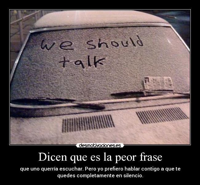 Dicen que es la peor frase - que uno querría escuchar. Pero yo prefiero hablar contigo a que te
quedes completamente en silencio.