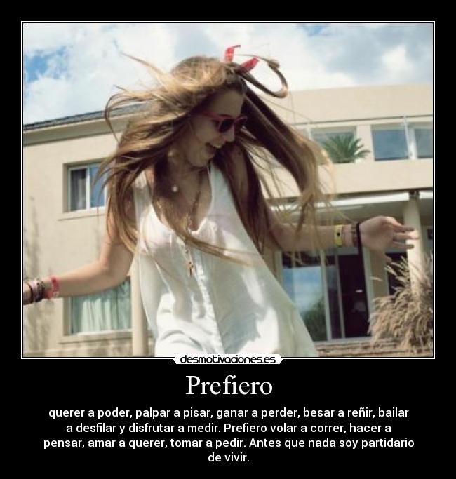 Prefiero - querer a poder, palpar a pisar, ganar a perder, besar a reñir, bailar
a desfilar y disfrutar a medir. Prefiero volar a correr, hacer a
pensar, amar a querer, tomar a pedir. Antes que nada soy partidario
de vivir.