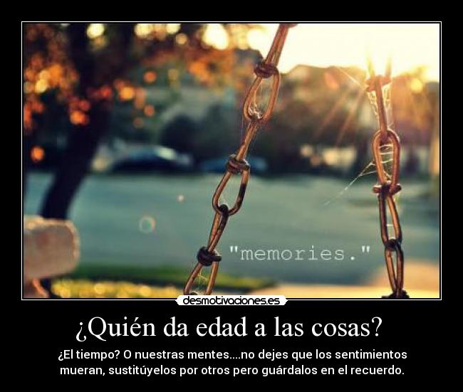 ¿Quién da edad a las cosas?  - ¿El tiempo? O nuestras mentes....no dejes que los sentimientos
mueran, sustitúyelos por otros pero guárdalos en el recuerdo.