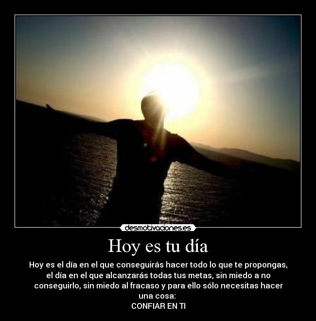 Hoy es tu día - Hoy es el día en el que conseguirás hacer todo lo que te propongas,
el día en el que alcanzarás todas tus metas, sin miedo a no
conseguirlo, sin miedo al fracaso y para ello sólo necesitas hacer
una cosa: 
CONFIAR EN TI