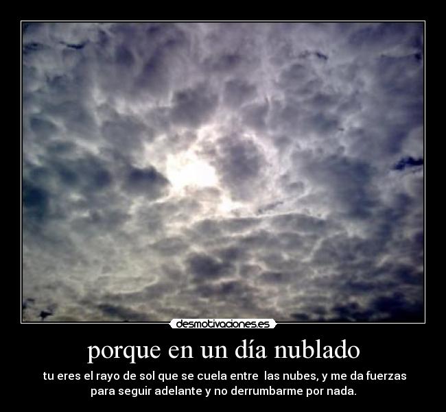 porque en un día nublado -  tu eres el rayo de sol que se cuela entre  las nubes, y me da fuerzas
para seguir adelante y no derrumbarme por nada.