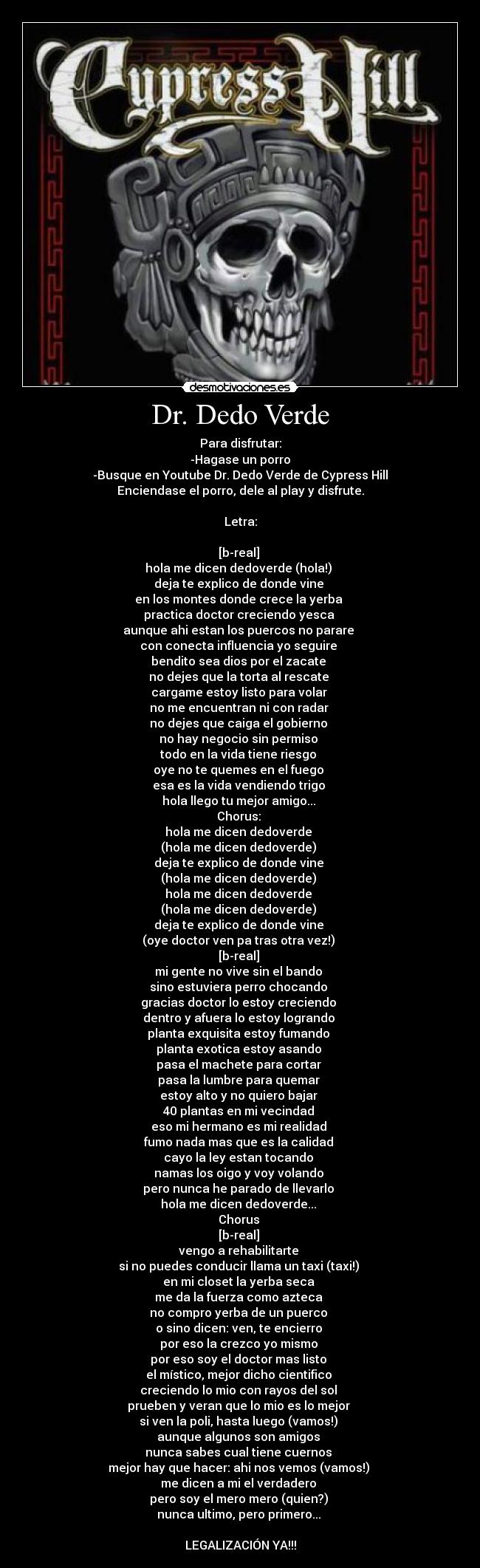 Dr. Dedo Verde - Para disfrutar:
-Hagase un porro
-Busque en Youtube Dr. Dedo Verde de Cypress Hill
Enciendase el porro, dele al play y disfrute.

Letra:

[b-real] 
hola me dicen dedoverde (hola!) 
deja te explico de donde vine 
en los montes donde crece la yerba 
practica doctor creciendo yesca 
aunque ahi estan los puercos no parare 
con conecta influencia yo seguire 
bendito sea dios por el zacate 
no dejes que la torta al rescate 
cargame estoy listo para volar 
no me encuentran ni con radar 
no dejes que caiga el gobierno 
no hay negocio sin permiso 
todo en la vida tiene riesgo 
oye no te quemes en el fuego 
esa es la vida vendiendo trigo 
hola llego tu mejor amigo... 
Chorus: 
hola me dicen dedoverde 
(hola me dicen dedoverde) 
deja te explico de donde vine 
(hola me dicen dedoverde) 
hola me dicen dedoverde 
(hola me dicen dedoverde) 
deja te explico de donde vine 
(oye doctor ven pa tras otra vez!) 
[b-real] 
mi gente no vive sin el bando 
sino estuviera perro chocando 
gracias doctor lo estoy creciendo 
dentro y afuera lo estoy logrando 
planta exquisita estoy fumando 
planta exotica estoy asando 
pasa el machete para cortar 
pasa la lumbre para quemar 
estoy alto y no quiero bajar 
40 plantas en mi vecindad 
eso mi hermano es mi realidad 
fumo nada mas que es la calidad 
cayo la ley estan tocando 
namas los oigo y voy volando 
pero nunca he parado de llevarlo 
hola me dicen dedoverde... 
Chorus 
[b-real] 
vengo a rehabilitarte 
si no puedes conducir llama un taxi (taxi!) 
en mi closet la yerba seca 
me da la fuerza como azteca 
no compro yerba de un puerco 
o sino dicen: ven, te encierro 
por eso la crezco yo mismo 
por eso soy el doctor mas listo 
el místico, mejor dicho cientifico 
creciendo lo mio con rayos del sol 
prueben y veran que lo mio es lo mejor 
si ven la poli, hasta luego (vamos!) 
aunque algunos son amigos 
nunca sabes cual tiene cuernos 
mejor hay que hacer: ahi nos vemos (vamos!) 
me dicen a mi el verdadero 
pero soy el mero mero (quien?) 
nunca ultimo, pero primero... 

LEGALIZACIÓN YA!!!