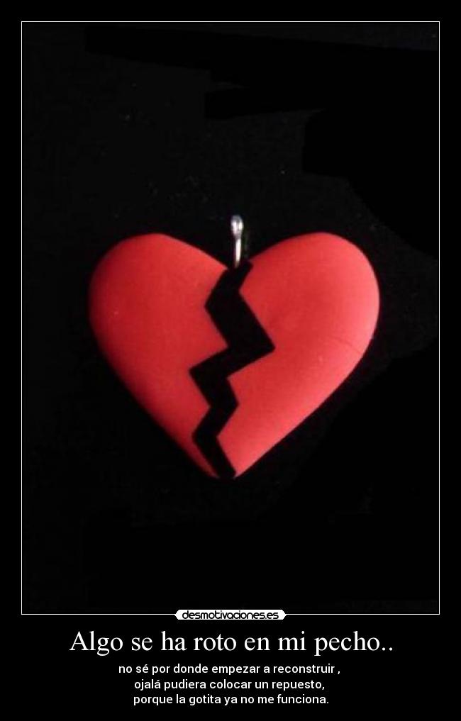 Algo se ha roto en mi pecho.. - no sé por donde empezar a reconstruir , 
ojalá pudiera colocar un repuesto, 
porque la gotita ya no me funciona.