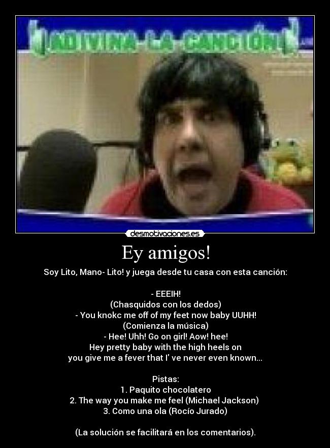 Ey amigos! - Soy Lito, Mano- Lito! y juega desde tu casa con esta canción:

- EEEIH!
(Chasquidos con los dedos)
- You knokc me off of my feet now baby UUHH!
(Comienza la música)
- Hee! Uhh! Go on girl! Aow! hee!
Hey pretty baby with the high heels on
you give me a fever that I ve never even known...

Pistas:
1. Paquito chocolatero
2. The way you make me feel (Michael Jackson) 
3. Como una ola (Rocío Jurado)

(La solución se facilitará en los comentarios).