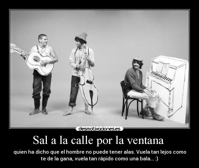 Sal a la calle por la ventana - quien ha dicho que el hombre no puede tener alas. Vuela tan lejos como
te de la gana, vuela tan rápido como una bala... :)