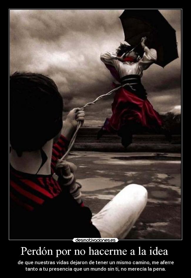 Perdón por no hacerme a la idea - de que nuestras vidas dejaron de tener un mismo camino, me aferre
tanto a tu presencia que un mundo sin ti, no merecía la pena.