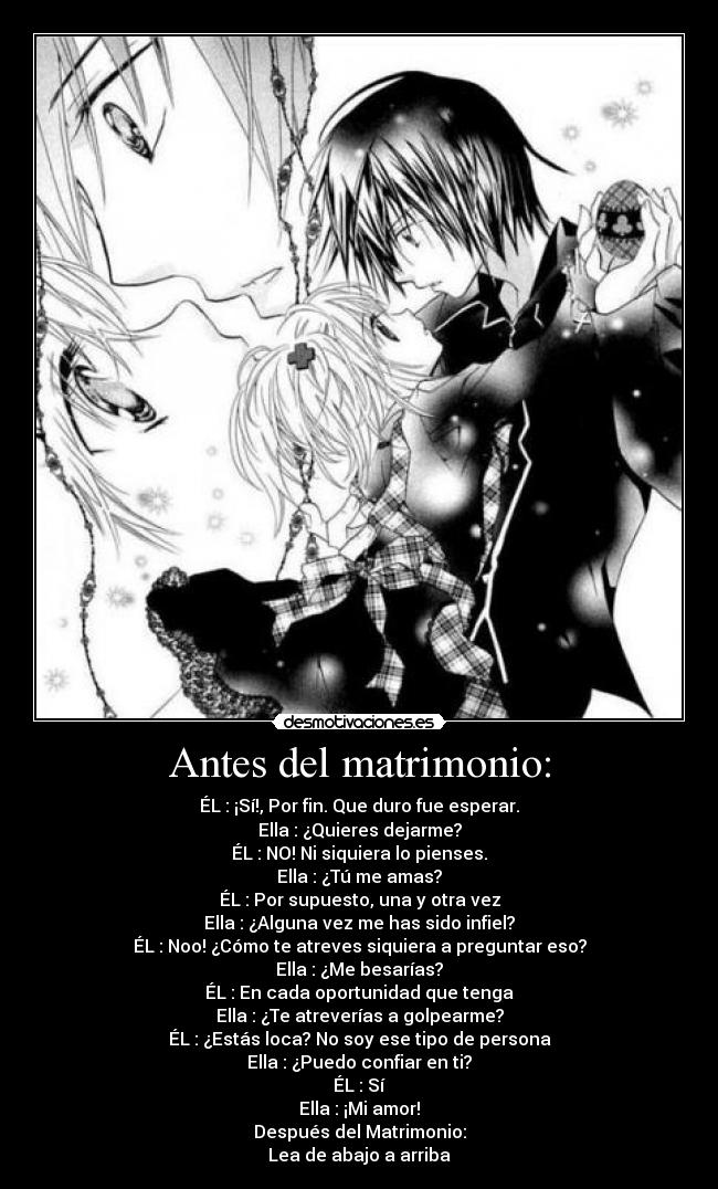 Antes del matrimonio: - ÉL : ¡Sí!, Por fin. Que duro fue esperar.
Ella : ¿Quieres dejarme?
ÉL : NO! Ni siquiera lo pienses.
Ella : ¿Tú me amas?
ÉL : Por supuesto, una y otra vez
Ella : ¿Alguna vez me has sido infiel?
ÉL : Noo! ¿Cómo te atreves siquiera a preguntar eso?
Ella : ¿Me besarías?
ÉL : En cada oportunidad que tenga
Ella : ¿Te atreverías a golpearme?
ÉL : ¿Estás loca? No soy ese tipo de persona
Ella : ¿Puedo confiar en ti?
ÉL : Sí
Ella : ¡Mi amor!
Después del Matrimonio:
Lea de abajo a arriba