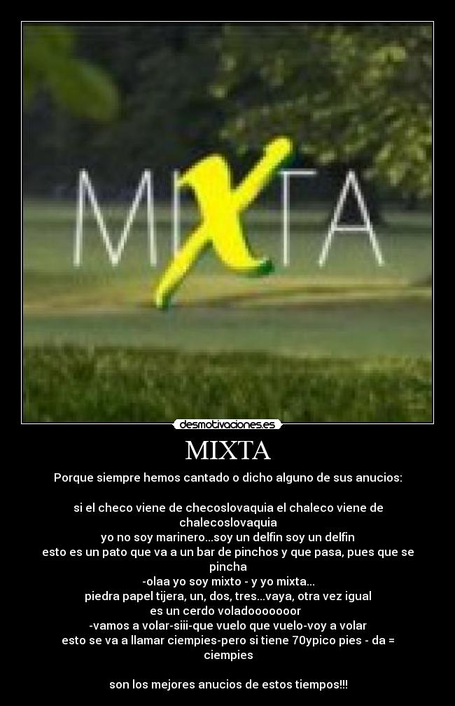 MIXTA - Porque siempre hemos cantado o dicho alguno de sus anucios:

si el checo viene de checoslovaquia el chaleco viene de chalecoslovaquia
yo no soy marinero...soy un delfin soy un delfin
esto es un pato que va a un bar de pinchos y que pasa, pues que se pincha
-olaa yo soy mixto - y yo mixta...
piedra papel tijera, un, dos, tres...vaya, otra vez igual
es un cerdo voladooooooor  
-vamos a volar-siii-que vuelo que vuelo-voy a volar
esto se va a llamar ciempies-pero si tiene 70ypico pies - da = ciempies

son los mejores anucios de estos tiempos!!!