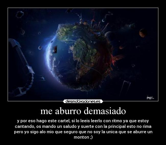 me aburro demasiado - y por eso hago este cartel, si lo leeis leerlo con ritmo ya que estoy
cantando, os mando un saludo y suerte con la principal esto no rima
pero yo sigo alo mio que seguro que no soy la unica que se aburre un
monton ;)