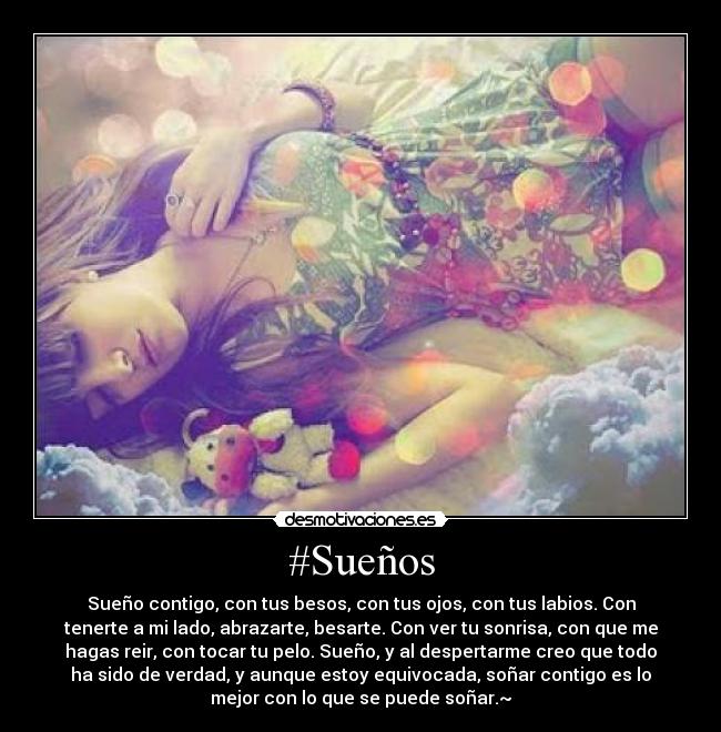#Sueños - Sueño contigo, con tus besos, con tus ojos, con tus labios. Con
tenerte a mi lado, abrazarte, besarte. Con ver tu sonrisa, con que me
hagas reir, con tocar tu pelo. Sueño, y al despertarme creo que todo
ha sido de verdad, y aunque estoy equivocada, soñar contigo es lo
mejor con lo que se puede soñar.~