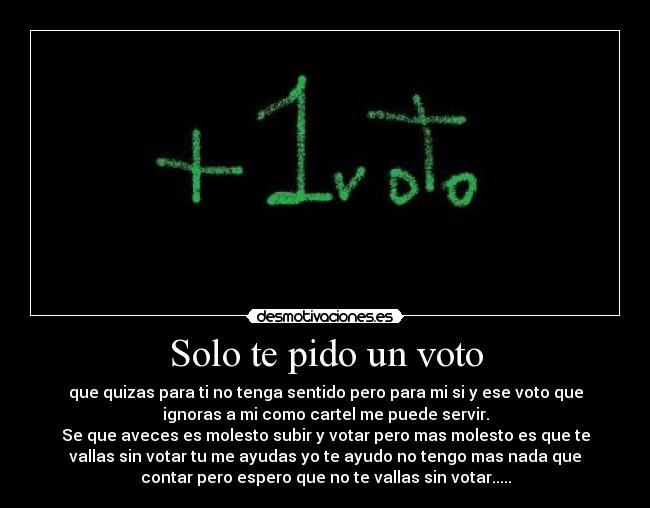 Solo te pido un voto - que quizas para ti no tenga sentido pero para mi si y ese voto que
ignoras a mi como cartel me puede servir.
Se que aveces es molesto subir y votar pero mas molesto es que te
vallas sin votar tu me ayudas yo te ayudo no tengo mas nada que
contar pero espero que no te vallas sin votar.....