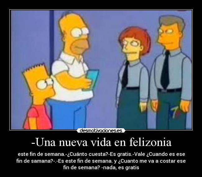 -Una nueva vida en felizonia - este fin de semana.-¿Cuánto cuesta?-Es gratis.-Vale ¿Cuando es ese
fin de samana?-.-Es este fin de semana. y ¿Cuanto me va a costar ese
fin de semana? -nada, es gratis