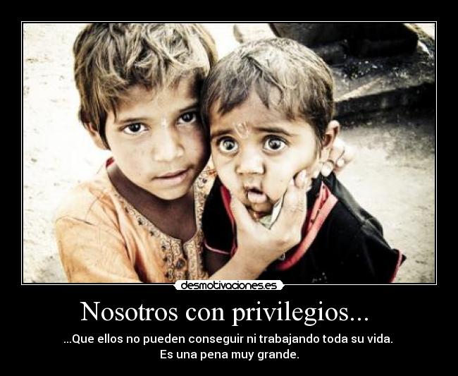 Nosotros con privilegios... - ...Que ellos no pueden conseguir ni trabajando toda su vida.
Es una pena muy grande.