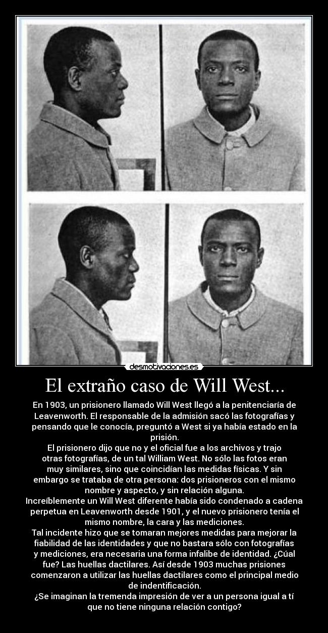 El extraño caso de Will West... - En 1903, un prisionero llamado Will West llegó a la penitenciaría de
Leavenworth. El responsable de la admisión sacó las fotografías y
pensando que le conocía, preguntó a West si ya había estado en la
prisión.
El prisionero dijo que no y el oficial fue a los archivos y trajo
otras fotografías, de un tal William West. No sólo las fotos eran
muy similares, sino que coincidían las medidas físicas. Y sin
embargo se trataba de otra persona: dos prisioneros con el mismo
nombre y aspecto, y sin relación alguna.
Increíblemente un Will West diferente había sido condenado a cadena
perpetua en Leavenworth desde 1901, y el nuevo prisionero tenía el
mismo nombre, la cara y las mediciones.
Tal incidente hizo que se tomaran mejores medidas para mejorar la
fiabilidad de las identidades y que no bastara sólo con fotografías
y mediciones, era necesaria una forma infalibe de identidad. ¿Cúal
fue? Las huellas dactilares. Así desde 1903 muchas prisiones
comenzaron a utilizar las huellas dactilares como el principal medio
de indentificación.
¿Se imaginan la tremenda impresión de ver a un persona igual a tí
que no tiene ninguna relación contigo?